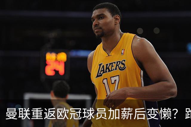 曼联重返欧冠球员加薪后变懒？跑动数据落后！体能储备遭质疑无法坚持90分钟